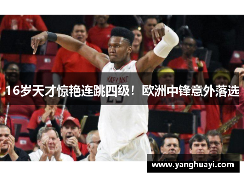 16岁天才惊艳连跳四级！欧洲中锋意外落选